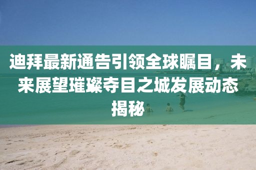 迪拜最新通告引領全球矚目，未來展望璀璨奪目之城發(fā)展動態(tài)揭秘