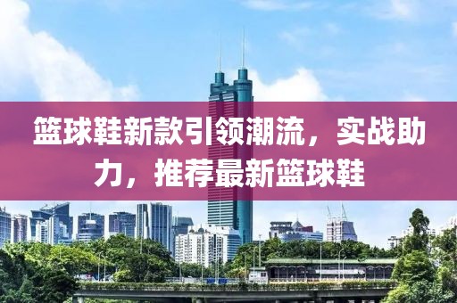 籃球鞋新款引領(lǐng)潮流，實戰(zhàn)助力，推薦最新籃球鞋