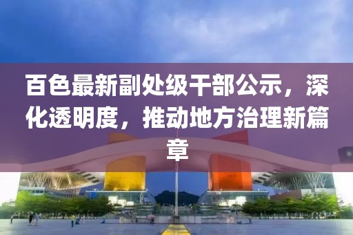 百色最新副處級干部公示，深化透明度，推動地方治理新篇章