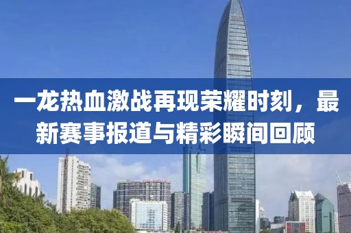 一龍熱血激戰(zhàn)再現(xiàn)榮耀時刻，最新賽事報道與精彩瞬間回顧