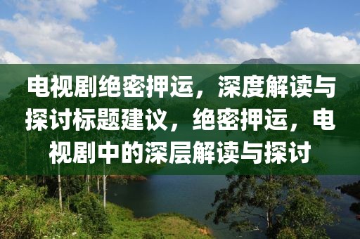 電視劇絕密押運(yùn)，深度解讀與探討標(biāo)題建議，絕密押運(yùn)，電視劇中的深層解讀與探討