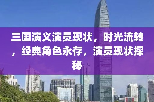 三國演義演員現(xiàn)狀，時光流轉(zhuǎn)，經(jīng)典角色永存，演員現(xiàn)狀探秘