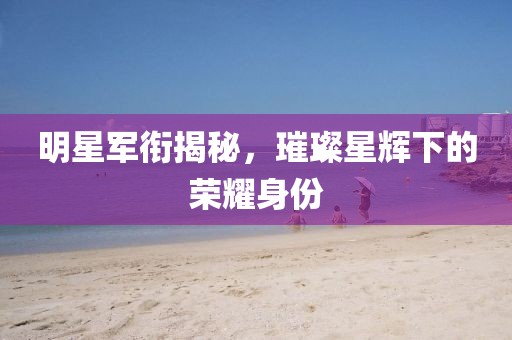 明星軍銜揭秘，璀璨星輝下的榮耀身份