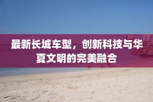 最新長城車型，創(chuàng)新科技與華夏文明的完美融合