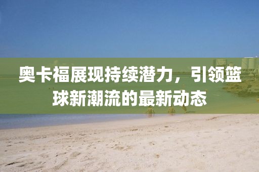 奧卡福展現(xiàn)持續(xù)潛力，引領(lǐng)籃球新潮流的最新動(dòng)態(tài)