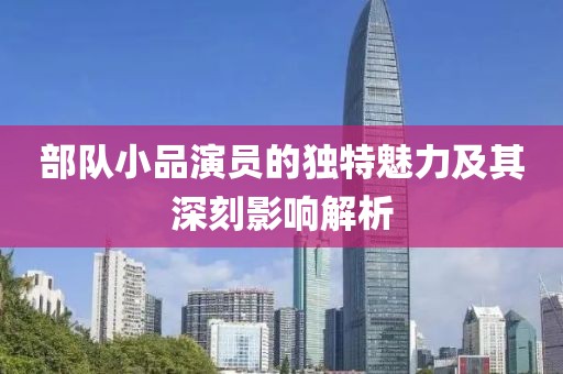 部隊小品演員的獨特魅力及其深刻影響解析