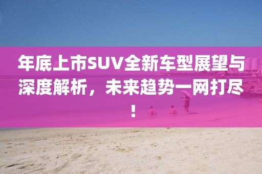 年底上市SUV全新車型展望與深度解析，未來趨勢一網(wǎng)打盡！