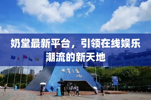 奶堂最新平臺(tái)，引領(lǐng)在線娛樂潮流的新天地