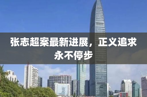 張志超案最新進(jìn)展，正義追求永不停步