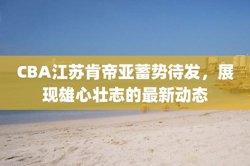 CBA江蘇肯帝亞蓄勢待發(fā)，展現(xiàn)雄心壯志的最新動(dòng)態(tài)