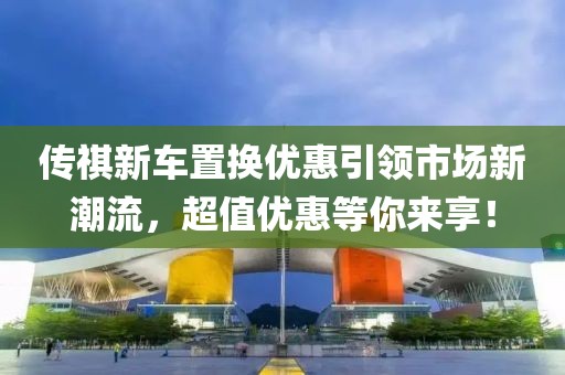 傳祺新車置換優(yōu)惠引領(lǐng)市場新潮流，超值優(yōu)惠等你來享！