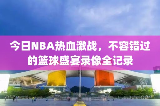 今日NBA熱血激戰(zhàn)，不容錯(cuò)過的籃球盛宴錄像全記錄