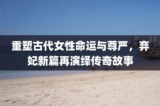 重塑古代女性命運(yùn)與尊嚴(yán)，棄妃新篇再演繹傳奇故事