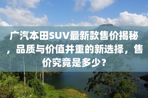廣汽本田SUV最新款售價(jià)揭秘，品質(zhì)與價(jià)值并重的新選擇，售價(jià)究竟是多少？