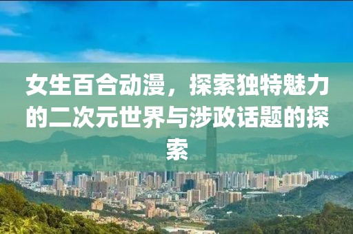 女生百合動(dòng)漫，探索獨(dú)特魅力的二次元世界與涉政話題的探索