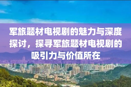 軍旅題材電視劇的魅力與深度探討，探尋軍旅題材電視劇的吸引力與價(jià)值所在