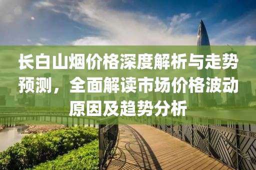 長(zhǎng)白山煙價(jià)格深度解析與走勢(shì)預(yù)測(cè)，全面解讀市場(chǎng)價(jià)格波動(dòng)原因及趨勢(shì)分析