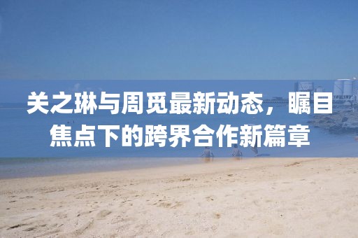 關(guān)之琳與周覓最新動(dòng)態(tài)，矚目焦點(diǎn)下的跨界合作新篇章