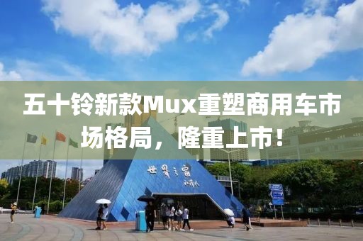 五十鈴新款Mux重塑商用車市場格局，隆重上市！