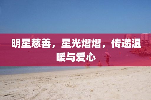 明星慈善，星光熠熠，傳遞溫暖與愛心