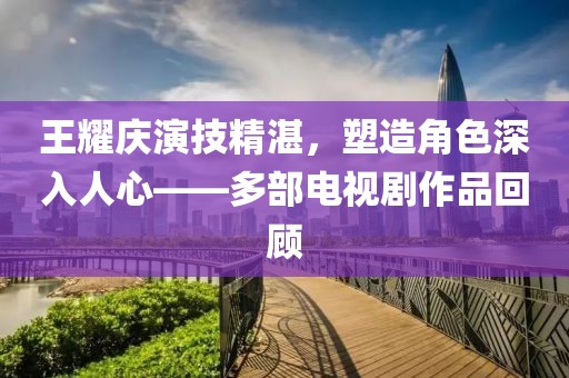 王耀慶演技精湛，塑造角色深入人心——多部電視劇作品回顧