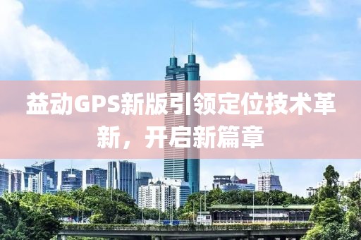 益動(dòng)GPS新版引領(lǐng)定位技術(shù)革新，開啟新篇章