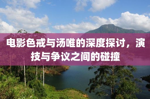 電影色戒與湯唯的深度探討，演技與爭議之間的碰撞