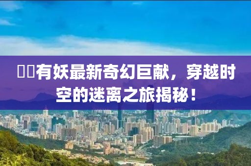 囧囧有妖最新奇幻巨獻，穿越時空的迷離之旅揭秘！