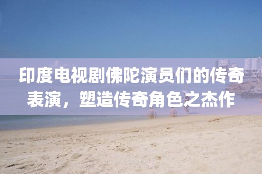 印度電視劇佛陀演員們的傳奇表演，塑造傳奇角色之杰作