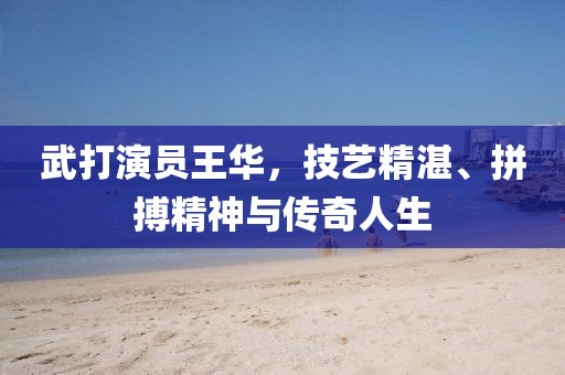 武打演員王華，技藝精湛、拼搏精神與傳奇人生
