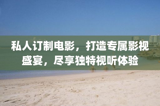 私人訂制電影，打造專屬影視盛宴，盡享獨(dú)特視聽(tīng)體驗(yàn)