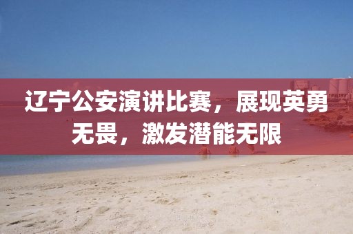 遼寧公安演講比賽，展現(xiàn)英勇無畏，激發(fā)潛能無限