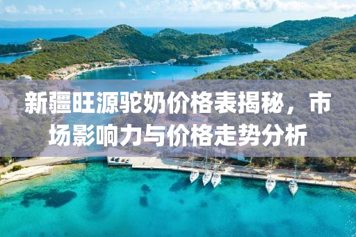 新疆旺源駝奶價格表揭秘，市場影響力與價格走勢分析