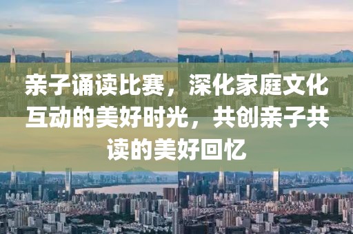 親子誦讀比賽，深化家庭文化互動的美好時光，共創(chuàng)親子共讀的美好回憶