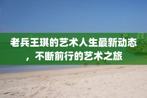老兵王琪的藝術(shù)人生最新動(dòng)態(tài)，不斷前行的藝術(shù)之旅
