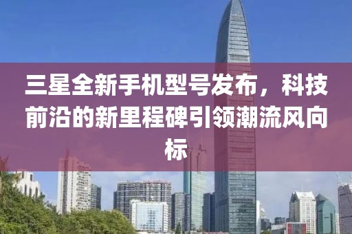三星全新手機(jī)型號(hào)發(fā)布，科技前沿的新里程碑引領(lǐng)潮流風(fēng)向標(biāo)