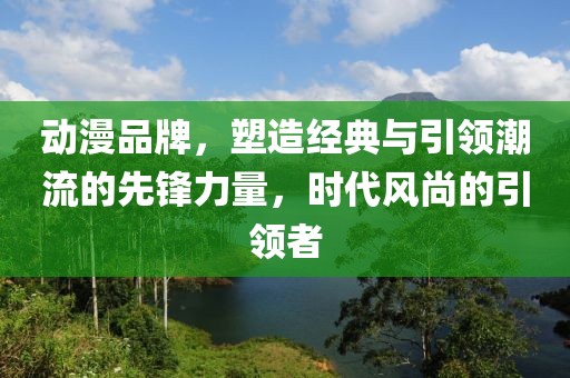 動漫品牌，塑造經(jīng)典與引領(lǐng)潮流的先鋒力量，時代風(fēng)尚的引領(lǐng)者