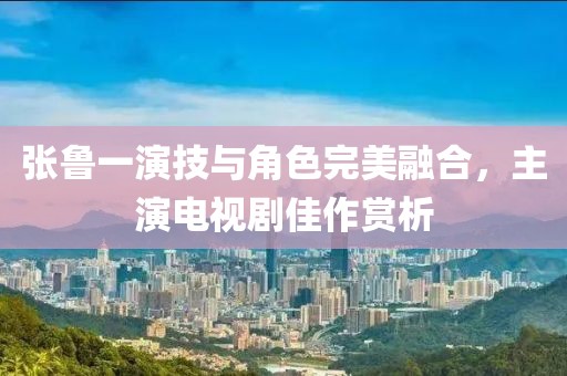 張魯一演技與角色完美融合，主演電視劇佳作賞析