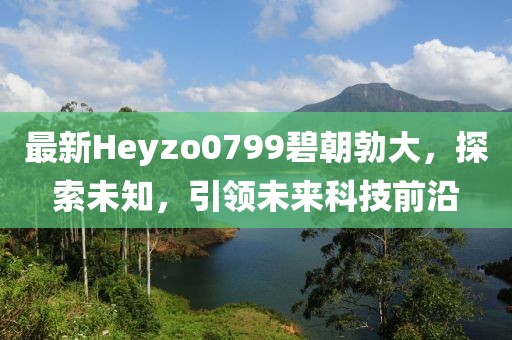 最新Heyzo0799碧朝勃大，探索未知，引領未來科技前沿