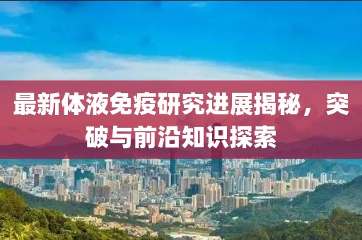 最新體液免疫研究進展揭秘，突破與前沿知識探索