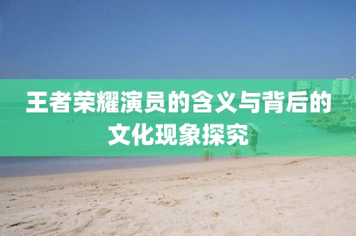 王者榮耀演員的含義與背后的文化現(xiàn)象探究