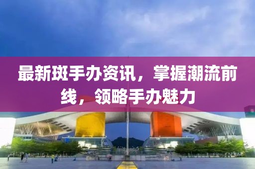 最新斑手辦資訊，掌握潮流前線，領(lǐng)略手辦魅力