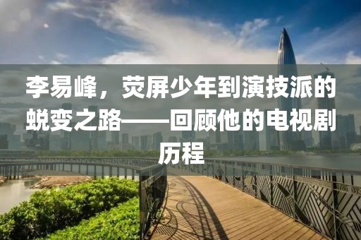 李易峰，熒屏少年到演技派的蛻變之路——回顧他的電視劇歷程