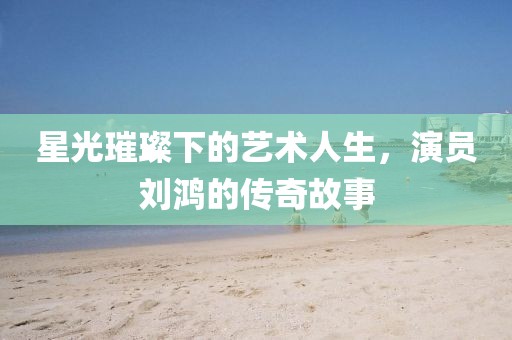 星光璀璨下的藝術(shù)人生，演員劉鴻的傳奇故事