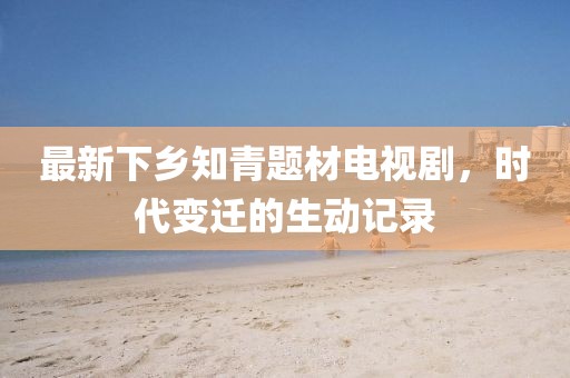 最新下鄉(xiāng)知青題材電視劇，時代變遷的生動記錄