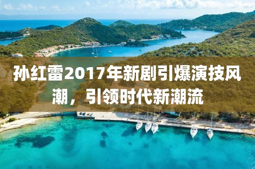 孫紅雷2017年新劇引爆演技風(fēng)潮，引領(lǐng)時(shí)代新潮流