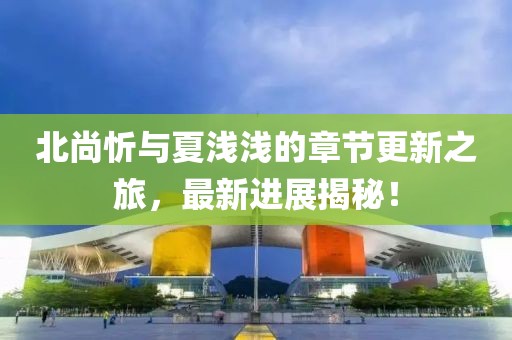 北尚忻與夏淺淺的章節(jié)更新之旅，最新進(jìn)展揭秘！