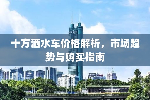 十方灑水車價格解析，市場趨勢與購買指南