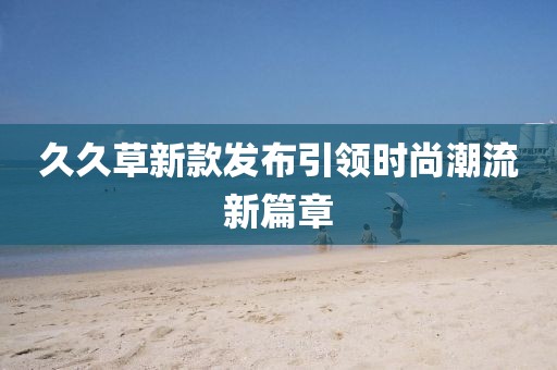 久久草新款發(fā)布引領(lǐng)時(shí)尚潮流新篇章