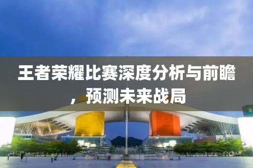 王者榮耀比賽深度分析與前瞻，預(yù)測未來戰(zhàn)局